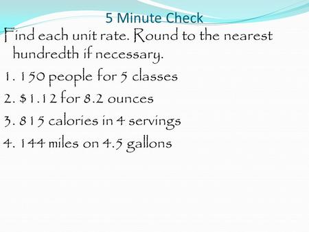 5 Minute Check Find each unit rate. Round to the nearest hundredth if necessary. 1. 150 people for 5 classes 2. $1.12 for 8.2 ounces 3. 815 calories in.