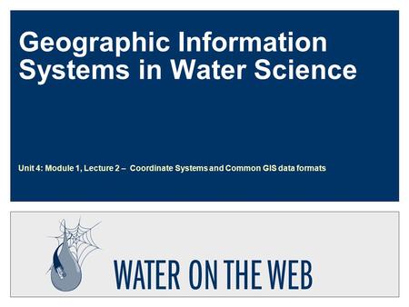Geographic Information Systems in Water Science Unit 4: Module 1, Lecture 2 – Coordinate Systems and Common GIS data formats.
