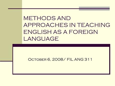 METHODS AND APPROACHES IN TEACHING ENGLISH AS A FOREIGN LANGUAGE October 6, 2008/ FIL ANG 311.