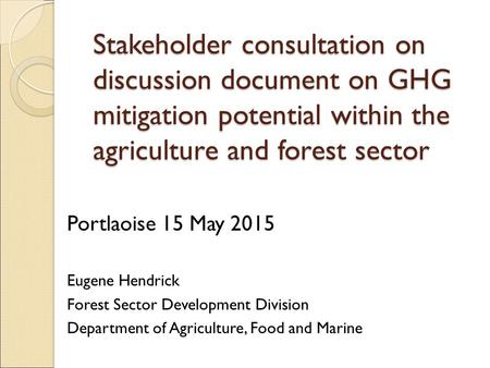 Stakeholder consultation on discussion document on GHG mitigation potential within the agriculture and forest sector Portlaoise 15 May 2015 Eugene Hendrick.