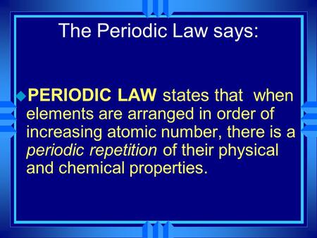The Periodic Law says: PERIODIC LAW states that when elements are arranged in order of increasing atomic number, there is a periodic repetition of their.