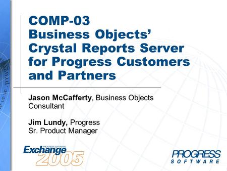 COMP-03 Business Objects’ Crystal Reports Server for Progress Customers and Partners Jason McCafferty, Business Objects Consultant Jim Lundy, Progress.