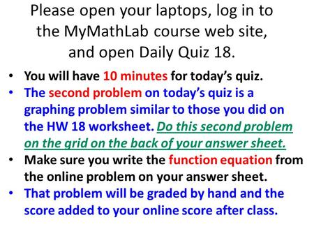 Please open your laptops, log in to the MyMathLab course web site, and open Daily Quiz 18. You will have 10 minutes for today’s quiz. The second problem.
