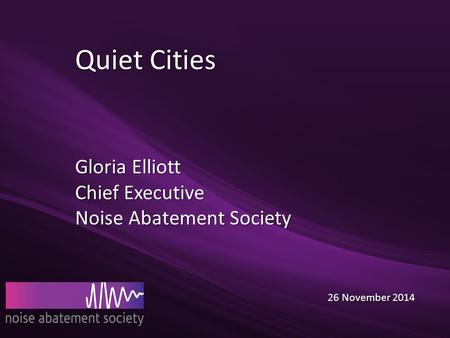 Quiet Cities Gloria Elliott Chief Executive Noise Abatement Society 26 November 2014 26 November 2014.