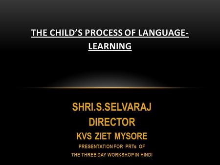 SHRI.S.SELVARAJ DIRECTOR KVS ZIET MYSORE PRESENTATION FOR PRTs OF THE THREE DAY WORKSHOP IN HINDI THE CHILD’S PROCESS OF LANGUAGE- LEARNING.