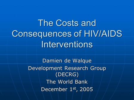 The Costs and Consequences of HIV/AIDS Interventions Damien de Walque Development Research Group (DECRG) The World Bank December 1 st, 2005.