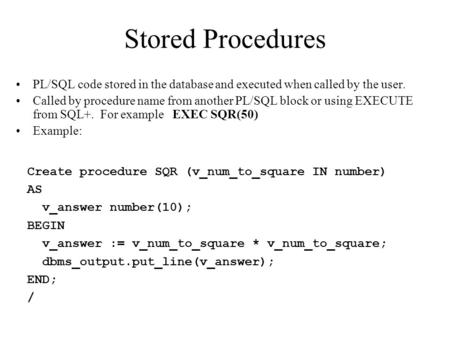Stored Procedures PL/SQL code stored in the database and executed when called by the user. Called by procedure name from another PL/SQL block or using.