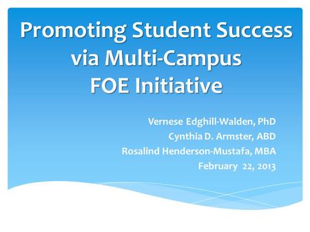 Promoting Student Success via Multi-Campus FOE Initiative Vernese Edghill-Walden, PhD Cynthia D. Armster, ABD Rosalind Henderson-Mustafa, MBA February.
