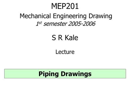 MEP201 Mechanical Engineering Drawing 1 st semester 2005-2006 S R Kale Lecture Piping Drawings.