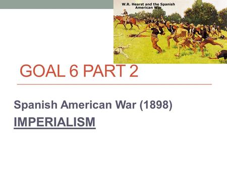GOAL 6 PART 2 Spanish American War (1898) IMPERIALISM.