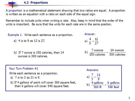 A proportion is a mathematical statement showing that two ratios are equal. A proportion is written as an equation with a ratio on each side of the equal.