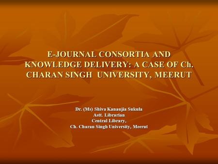 E-JOURNAL CONSORTIA AND KNOWLEDGE DELIVERY: A CASE OF Ch. CHARAN SINGH UNIVERSITY, MEERUT Dr. (Ms) Shiva Kanaujia Sukula Astt. Librarian Central Library,