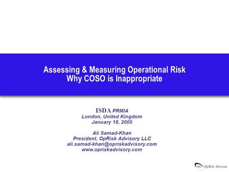 Assessing & Measuring Operational Risk Why COSO is Inappropriate ISDA PRMIA London, United Kingdom January 18, 2005 Ali Samad-Khan President, OpRisk Advisory.