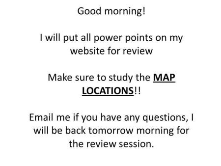 Good morning! I will put all power points on my website for review Make sure to study the MAP LOCATIONS!! Email me if you have any questions, I will be.