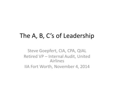 The A, B, C’s of Leadership Steve Goepfert, CIA, CPA, QIAL Retired VP – Internal Audit, United Airlines IIA Fort Worth, November 4, 2014.