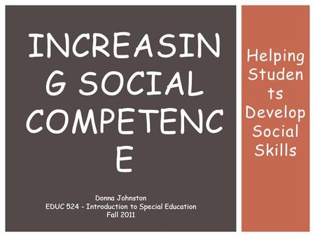 Helping Studen ts Develop Social Skills INCREASIN G SOCIAL COMPETENC E Donna Johnston EDUC 524 - Introduction to Special Education Fall 2011.