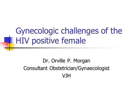 Gynecologic challenges of the HIV positive female Dr. Orville P. Morgan Consultant Obstetrician/Gynaecologist VJH.