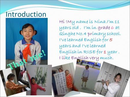 Introduction Hi !My name is Nina.I’m 11 years old . I’m in grade 6 at Qinghe No.4 primary school. I've learned English for 5 years and I've learned English.