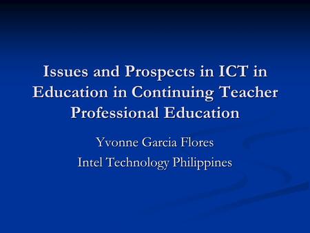 Issues and Prospects in ICT in Education in Continuing Teacher Professional Education Yvonne Garcia Flores Intel Technology Philippines.