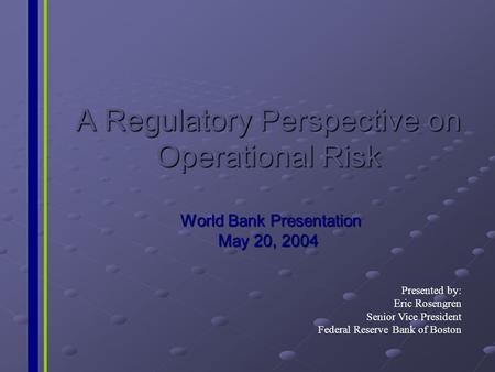 A Regulatory Perspective on Operational Risk World Bank Presentation May 20, 2004 Presented by: Eric Rosengren Senior Vice President Federal Reserve Bank.