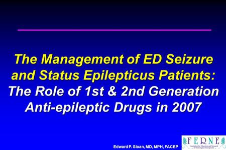 Edward P. Sloan, MD, MPH, FACEP The Management of ED Seizure and Status Epilepticus Patients: The Role of 1st & 2nd Generation Anti-epileptic Drugs in.