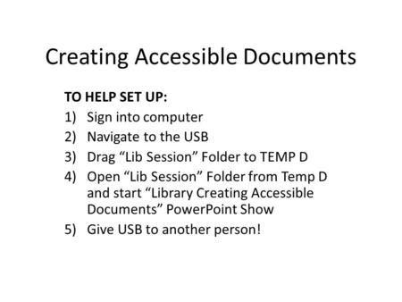 Creating Accessible Documents TO HELP SET UP: 1)Sign into computer 2)Navigate to the USB 3)Drag “Lib Session” Folder to TEMP D 4)Open “Lib Session” Folder.