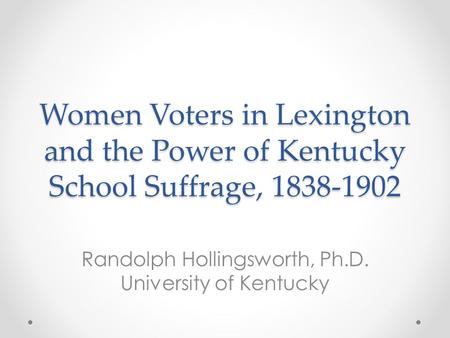 Women Voters in Lexington and the Power of Kentucky School Suffrage, 1838-1902 Randolph Hollingsworth, Ph.D. University of Kentucky.