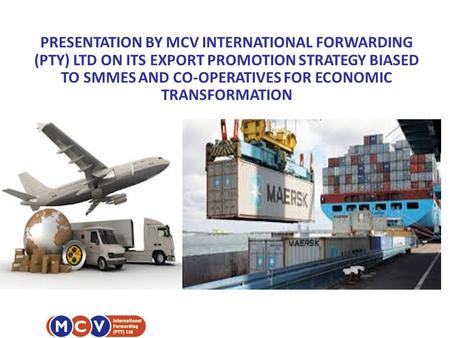 PRESENTATION BY MCV INTERNATIONAL FORWARDING (PTY) LTD ON ITS EXPORT PROMOTION STRATEGY BIASED TO SMMES AND CO-OPERATIVES FOR ECONOMIC TRANSFORMATION.