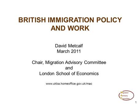 1 BRITISH IMMIGRATION POLICY AND WORK David Metcalf March 2011 Chair, Migration Advisory Committee and London School of Economics www.ukba.homeoffice.gov.uk/mac.