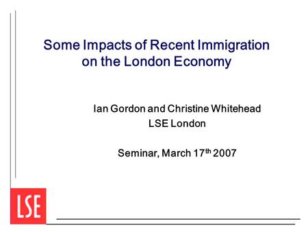 Some Impacts of Recent Immigration on the London Economy Ian Gordon and Christine Whitehead LSE London Seminar, March 17 th 2007.