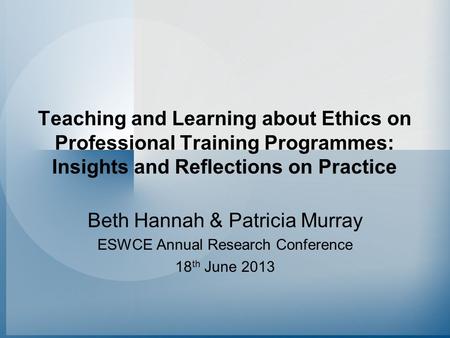 Teaching and Learning about Ethics on Professional Training Programmes: Insights and Reflections on Practice Beth Hannah & Patricia Murray ESWCE Annual.