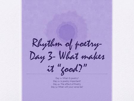 Rhythm of poetry- Day 3- What makes it “good?” Day 1= What IS poetry? Day 2= Is poetry important? Day 4= The effect of Poetry Day 5= What will your verse.