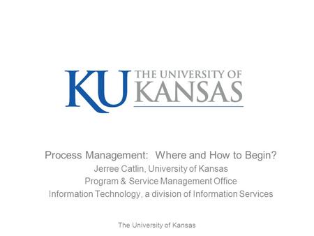 The University of Kansas Process Management: Where and How to Begin? Jerree Catlin, University of Kansas Program & Service Management Office Information.