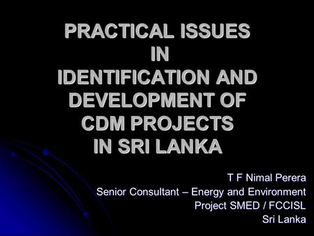 PRACTICAL ISSUES IN IDENTIFICATION AND DEVELOPMENT OF CDM PROJECTS IN SRI LANKA T F Nimal Perera Senior Consultant – Energy and Environment Project SMED.