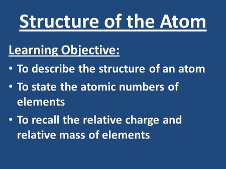 Structure of the Atom Learning Objective: To describe the structure of an atom To state the atomic numbers of elements To recall the relative charge and.