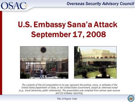 Overseas Security Advisory Council Title of Report, Date U.S. Embassy Sana’a Attack September 17, 2008 The contents of this (U) presentation in no way.