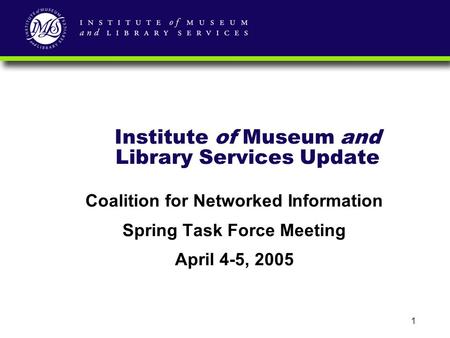 1 Institute of Museum and Library Services Update Coalition for Networked Information Spring Task Force Meeting April 4-5, 2005.