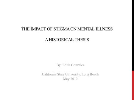 THE IMPACT OF STIGMA ON MENTAL ILLNESS A HISTORICAL THESIS By: Edith Gonzalez California State University, Long Beach May 2012.