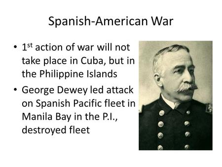 Spanish-American War 1 st action of war will not take place in Cuba, but in the Philippine Islands George Dewey led attack on Spanish Pacific fleet in.