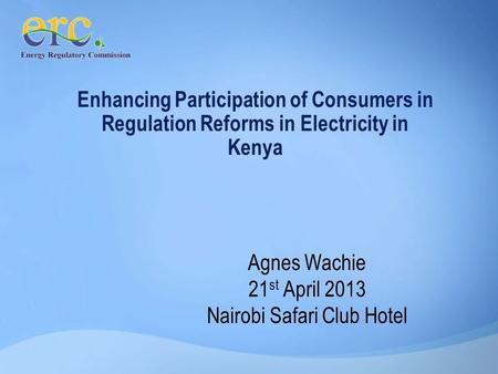 Enhancing Participation of Consumers in Regulation Reforms in Electricity in Kenya Agnes Wachie 21 st April 2013 Nairobi Safari Club Hotel.