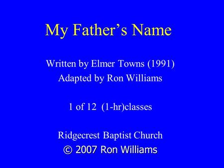 My Father’s Name Written by Elmer Towns (1991) Adapted by Ron Williams 1 of 12 (1-hr)classes Ridgecrest Baptist Church © 2007 Ron Williams.