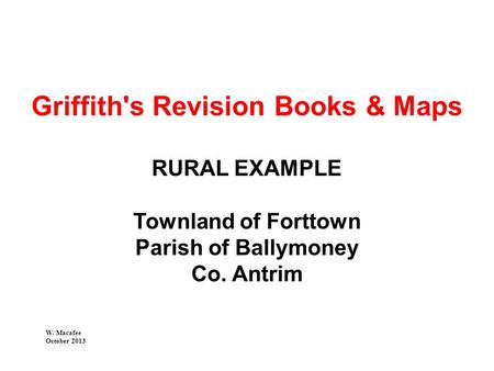 Griffith's Revision Books & Maps RURAL EXAMPLE Townland of Forttown Parish of Ballymoney Co. Antrim W. Macafee October 2013.