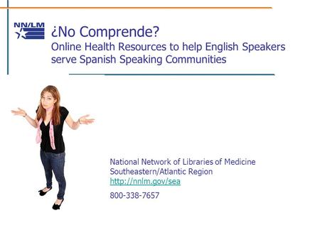 ¿No Comprende? Online Health Resources to help English Speakers serve Spanish Speaking Communities National Network of Libraries of Medicine Southeastern/Atlantic.