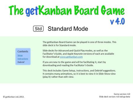 Game version: 4.0 Slide deck version: 4.0-std-pp-beta Standard Mode © getKanban Ltd, 2013. The getKanban Board Game can be played in one of three modes.