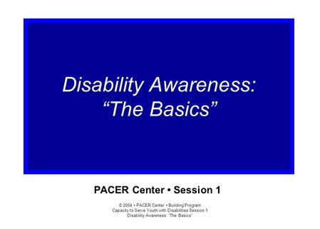 © 2004 PACER Center Building Program Capacity to Serve Youth with Disabilities Session 1 Disability Awareness: “The Basics” PACER Center Session 1 Disability.