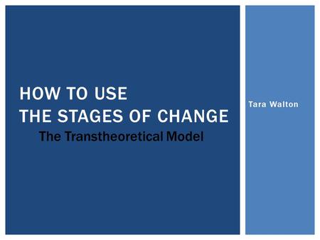 Tara Walton HOW TO USE THE STAGES OF CHANGE The Transtheoretical Model.