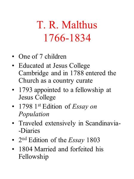 T. R. Malthus 1766-1834 One of 7 children Educated at Jesus College Cambridge and in 1788 entered the Church as a country curate 1793 appointed to a fellowship.