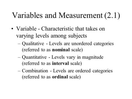 Variables and Measurement (2.1) Variable - Characteristic that takes on varying levels among subjects –Qualitative - Levels are unordered categories (referred.