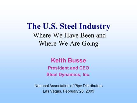 The U.S. Steel Industry Where We Have Been and Where We Are Going Keith Busse President and CEO Steel Dynamics, Inc. National Association of Pipe Distributors.