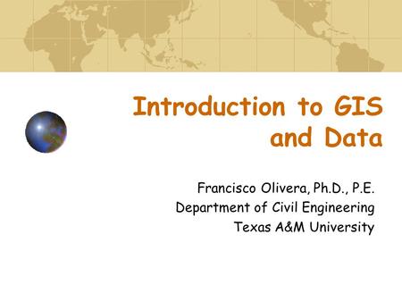 Introduction to GIS and Data Francisco Olivera, Ph.D., P.E. Department of Civil Engineering Texas A&M University.